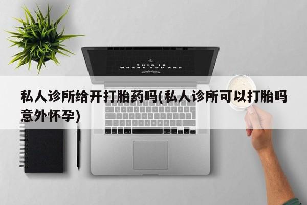 打胎药使用私人诊所给开打胎药吗(私人诊所可以打胎吗意外怀孕)