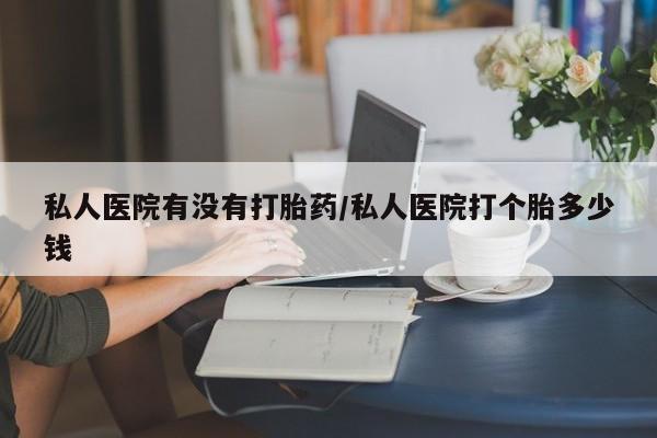 打胎药使用私人医院有没有打胎药/私人医院打个胎多少钱