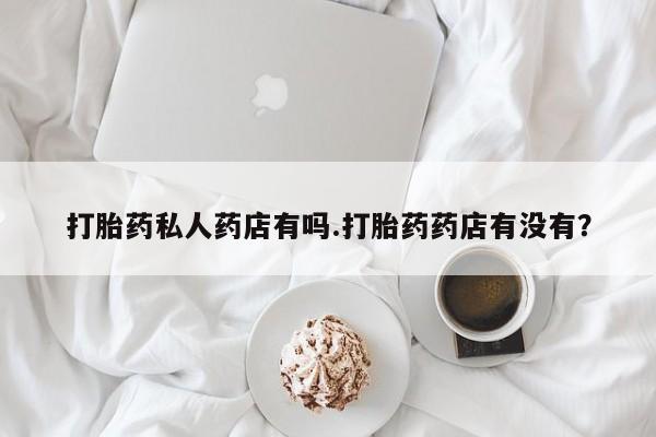 打胎药使用打胎药私人药店有吗.打胎药药店有没有？