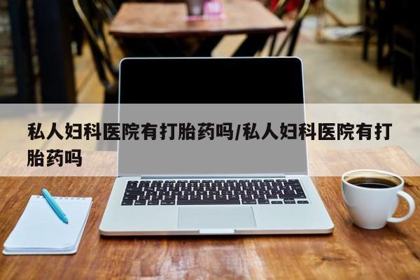 打胎药使用私人妇科医院有打胎药吗/私人妇科医院有打胎药吗