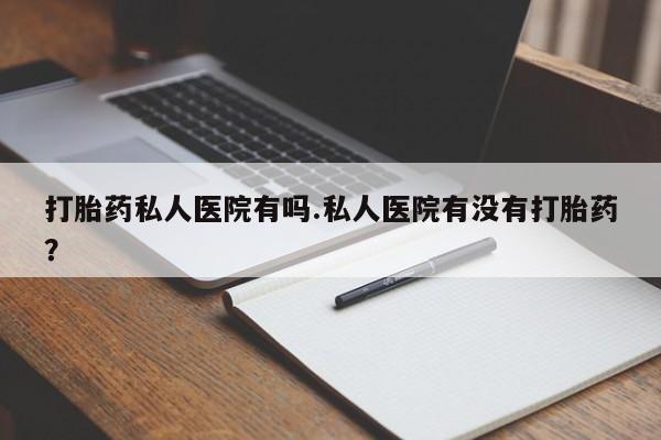 打胎药使用打胎药私人医院有吗.私人医院有没有打胎药？