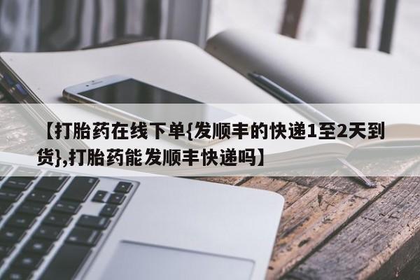 打胎药使用【打胎药在线下单{发顺丰的快递1至2天到货},打胎药能发顺丰快递吗】
