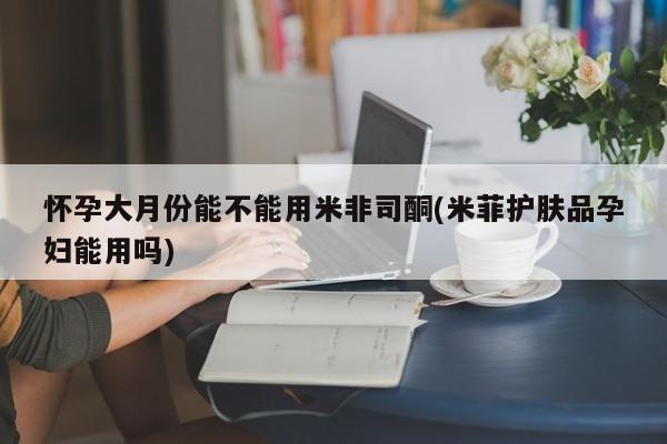 打胎药使用怀孕大月份能不能用米非司酮(米菲护肤品孕妇能用吗)