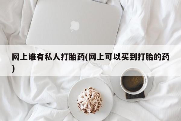打胎药使用网上谁有私人打胎药(网上可以买到打胎的药)