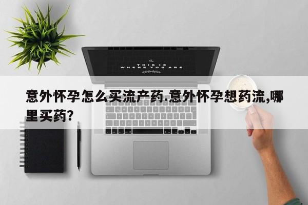 打胎药使用意外怀孕怎么买流产药.意外怀孕想药流,哪里买药？