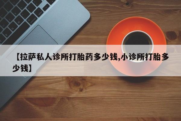 打胎药使用【拉萨私人诊所打胎药多少钱,小诊所打胎多少钱】