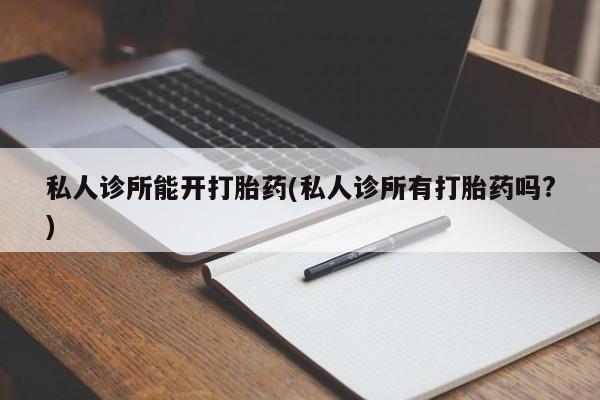 打胎药使用私人诊所能开打胎药(私人诊所有打胎药吗?)