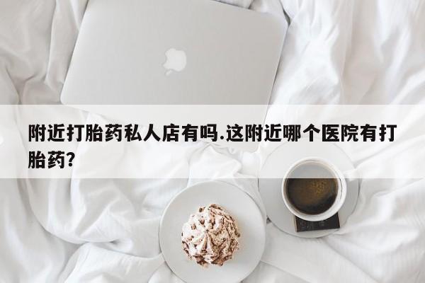 打胎药使用附近打胎药私人店有吗.这附近哪个医院有打胎药？