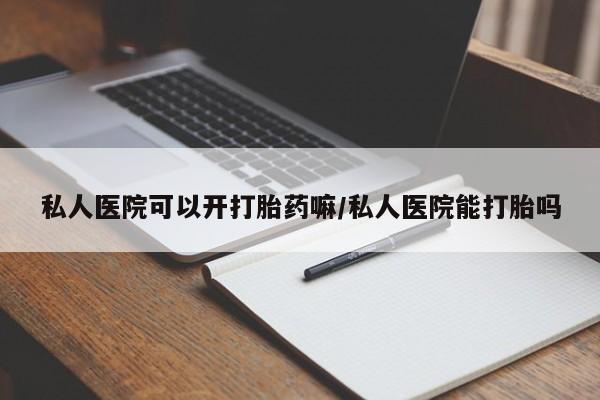 打胎药使用私人医院可以开打胎药嘛/私人医院能打胎吗