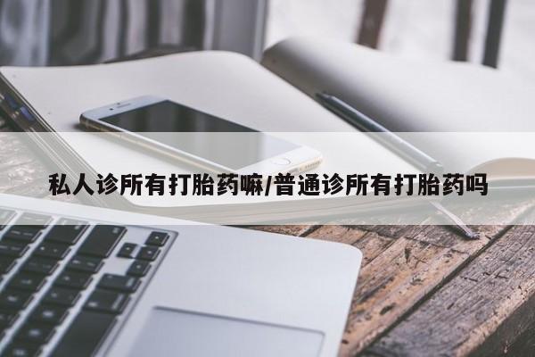 打胎药使用私人诊所有打胎药嘛/普通诊所有打胎药吗