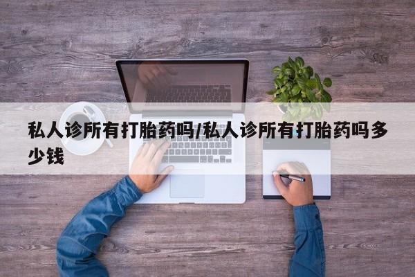 打胎药使用私人诊所有打胎药吗/私人诊所有打胎药吗多少钱
