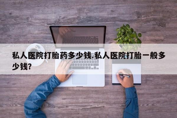 打胎药使用私人医院打胎药多少钱.私人医院打胎一般多少钱？