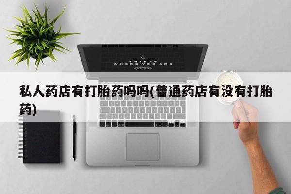 打胎药使用私人药店有打胎药吗吗(普通药店有没有打胎药)