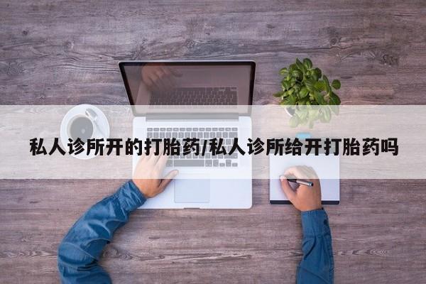 打胎药使用私人诊所开的打胎药/私人诊所给开打胎药吗