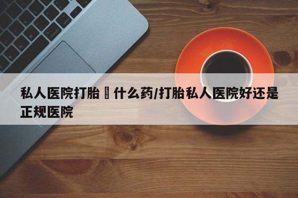 打胎药使用私人医院打胎給什么药/打胎私人医院好还是正规医院