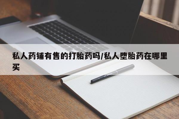 打胎药使用私人药铺有售的打胎药吗/私人堕胎药在哪里买