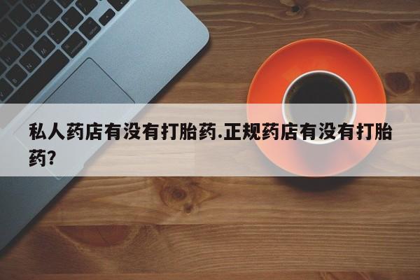 打胎药使用私人药店有没有打胎药.正规药店有没有打胎药？